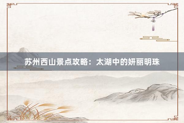 苏州西山景点攻略：太湖中的妍丽明珠