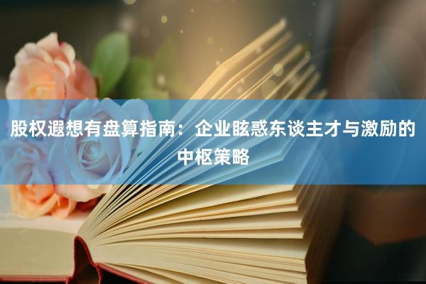 股权遐想有盘算指南：企业眩惑东谈主才与激励的中枢策略