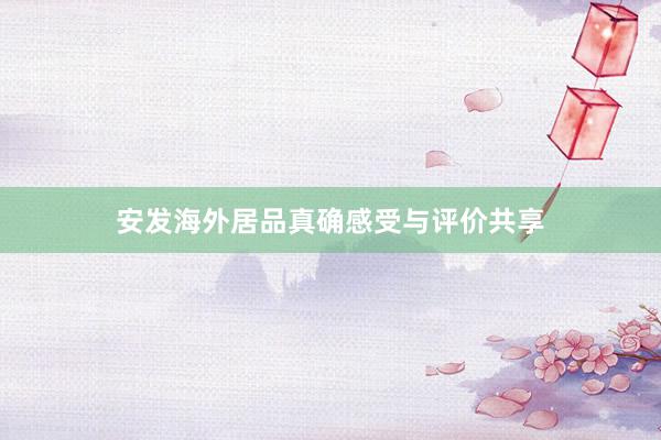 安发海外居品真确感受与评价共享