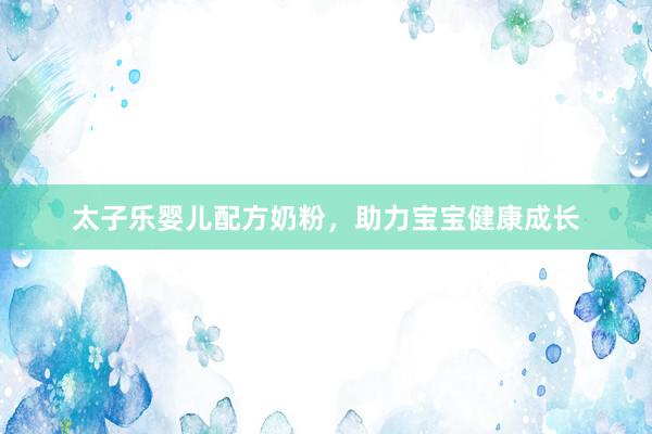 太子乐婴儿配方奶粉，助力宝宝健康成长