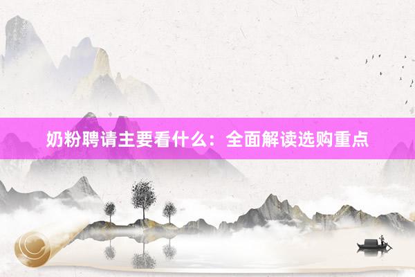 奶粉聘请主要看什么：全面解读选购重点